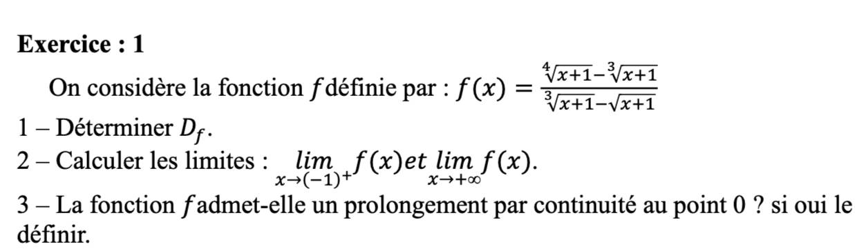 Exercice : 1 
On considère la fonction f définie par : f(x)= (sqrt[4](x+1)-sqrt[3](x+1))/sqrt[3](x+1)-sqrt(x+1) 
1 - Déterminer D_f. 
2 - Calculer les limites : limlimits _xto (-1)^+f(x) et limlimits _xto +∈fty f(x). 
3 - La fonction f admet-elle un prolongement par continuité au point 0 ? si oui le 
définir.