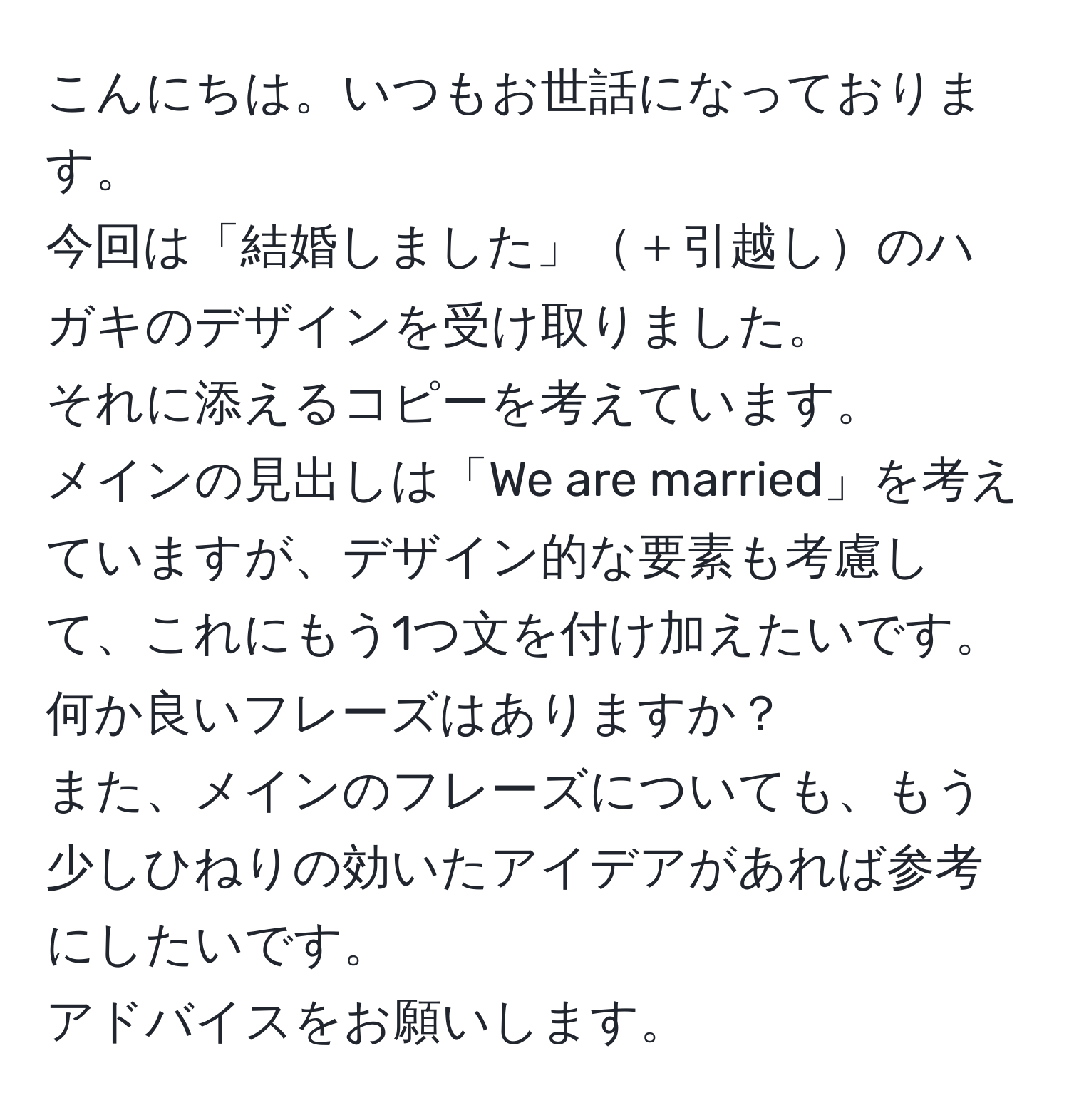 こんにちは。いつもお世話になっております。  
今回は「結婚しました」＋引越しのハガキのデザインを受け取りました。  
それに添えるコピーを考えています。  
メインの見出しは「We are married」を考えていますが、デザイン的な要素も考慮して、これにもう1つ文を付け加えたいです。  
何か良いフレーズはありますか？  
また、メインのフレーズについても、もう少しひねりの効いたアイデアがあれば参考にしたいです。  
アドバイスをお願いします。