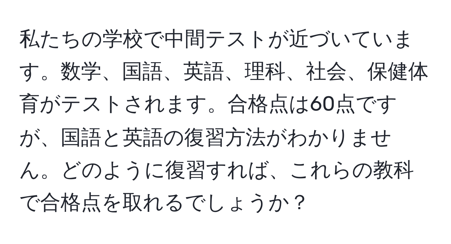 私たちの学校で中間テストが近づいています。数学、国語、英語、理科、社会、保健体育がテストされます。合格点は60点ですが、国語と英語の復習方法がわかりません。どのように復習すれば、これらの教科で合格点を取れるでしょうか？