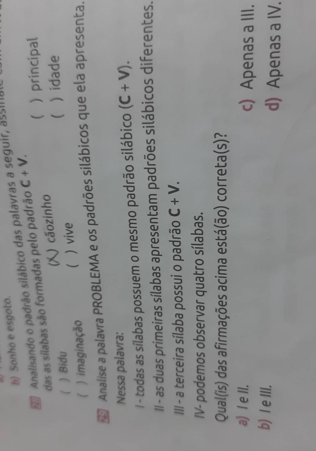 b) Sonho e esgoto.
Analisando o padrão silábico das palavras a seguir, assífa
 principal
das as sílabas são formadas pelo padrão C+V. 
) cãozinho

 ) Bidu ) idade
( ) imaginação ) vive
Analise a palavra PROBLEMA e os padrões silábicos que ela apresenta.
Nessa palavra:
/ - todas as sílabas possuem o mesmo padrão silábico (C+V). 
II - as duas primeiras sílabas apresentam padrões silábicos diferentes.
III - a terceira sílaba possui o padrão C+V. 
IV- podemos observar quatro sílabas.
Qual(is) das afirmações acima está(ão) correta(s)?
a) I e II. c) Apenas a III.
b) I e III.
d) Apenas a IV.