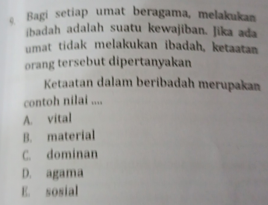 Bagi setiap umat beragama, melakuka
ibadah adalah suatu kewajiban. Jika ad
umat tidak melakukan ibadah, ketaatan
orang tersebut dipertanyakan
Ketaatan dalam beribadah merupakan
contoh nilai ....
A. vital
B. material
C. dominan
D. agama
E. sosial