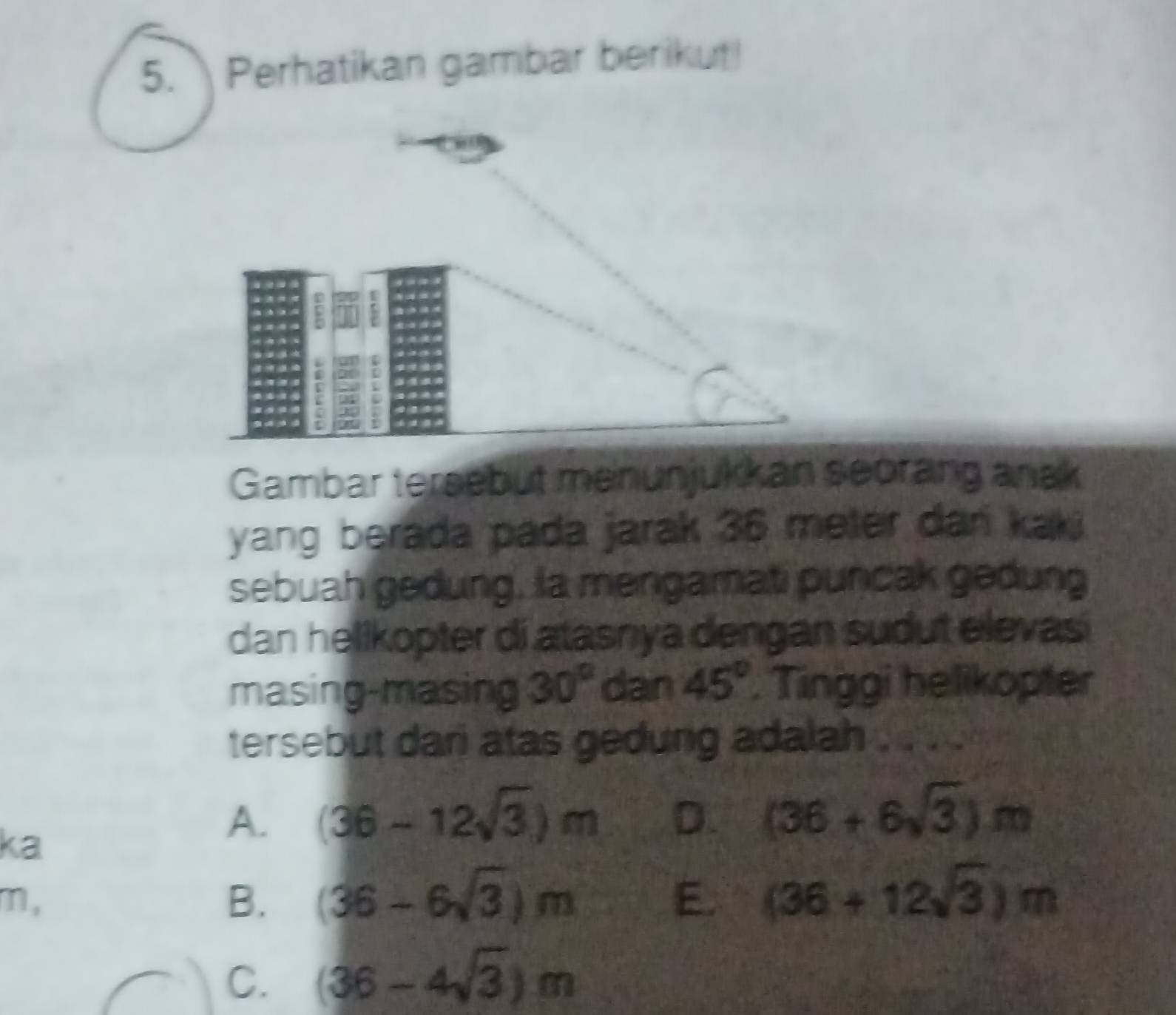 Perhatikan gambar berikut!
Gambar tersebut menunjukkan seorang anak
yang berada pada jarak 36 meter dan kaki
sebuah gedung, la mengamati puncak gedung
dan helikopter di atasnya dengan sudut elevasi
masing-masing 30° dan 45°. Tinggi helikopter
tersebut dari atas gedung adalah . . . .
ka
A. (36-12sqrt(3))m D. (36+6sqrt(3))m
m,
B. (36-6sqrt(3))m E. (36+12sqrt(3))m
C. (36-4sqrt(3))m