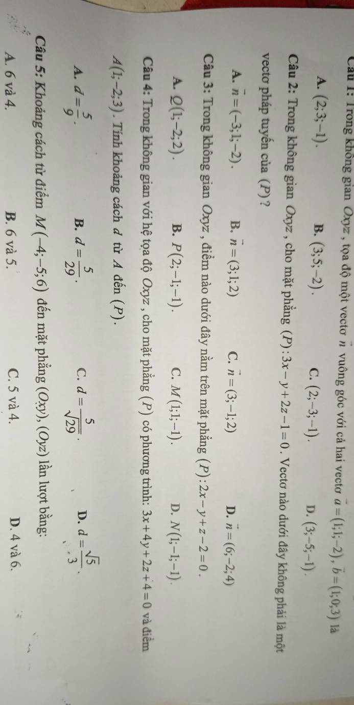 Cầu 1: Trong không gian Oxyz , tọa độ một vectơπ vuông góc với cả hai vectơ vector a=(1;1;-2),vector b=(1;0;3) là
A. (2;3;-1). B. (3;5;-2). C. (2;-3;-1). D. (3;-5;-1).
Câu 2: Trong không gian Oxyz , cho mặt phẳng (P): 3x-y+2z-1=0. Vectơ nào dưới đây không phải là một
vectơ pháp tuyến của (P) ?
A. overline n=(-3;1;-2). B. vector n=(3;1;2) C. vector n=(3;-1;2) D. vector n=(6;-2;4)
Câu 3: Trong không gian Oxyz , điểm nào dưới đây nằm trên mặt phẳng (P): 2x-y+z-2=0.
A. Q(1;-2;2). B. P(2;-1;-1). C. M(1;1;-1). D. N(1;-1;-1).
Câu 4: Trong không gian với hệ tọa độ Oxyz , cho mặt phẳng (P) có phương trình: 3x+4y+2z+4=0 và điểm
A(1;-2;3). Tính khoảng cách d từ A đến (P).
A. d= 5/9 . d= 5/29 . d= 5/sqrt(29) ·
B.
C.
D. d= sqrt(5)/3 .
Câu 5: Khoảng cách từ điểm M(-4;-5;6) đến mặt phẳng (Oxy),(Oyz) lần lượt bằng:
A. 6 và 4. B. 6 và 5. C. 5 và 4. D. 4 và 6.