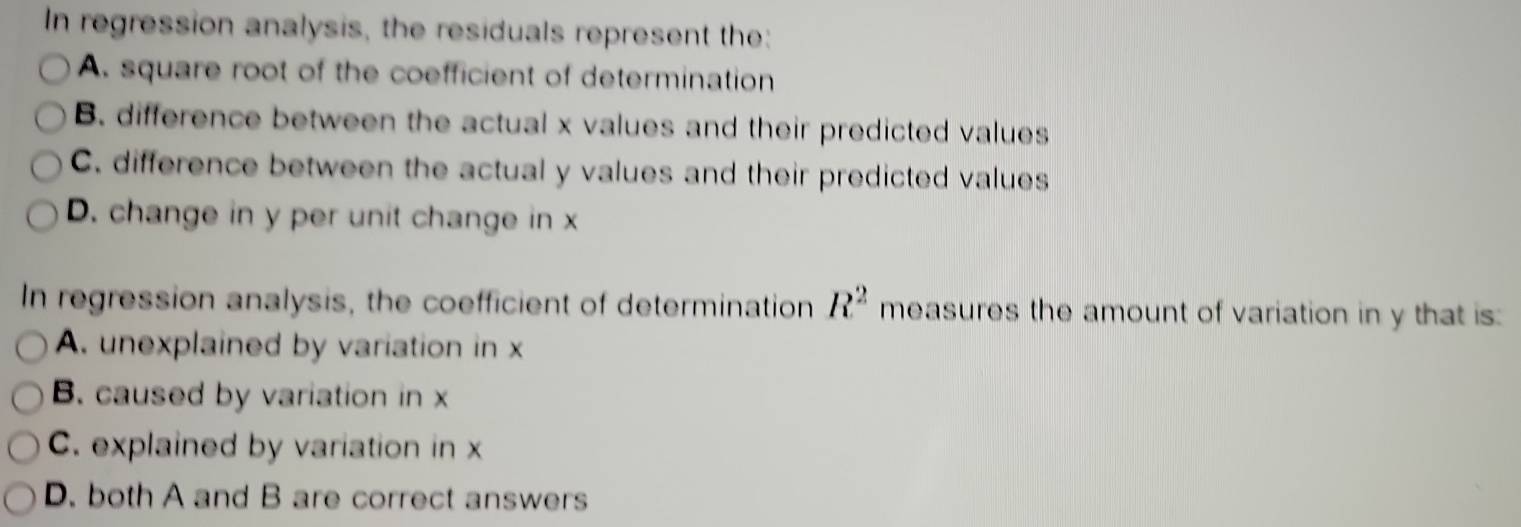 In regression analysis, the residuals represent the:
A. square root of the coefficient of determination
B. difference between the actual x values and their predicted values
C. difference between the actual y values and their predicted values
D. change in y per unit change in x
In regression analysis, the coefficient of determination R^2 measures the amount of variation in y that is:
A. unexplained by variation in x
B. caused by variation in x
C. explained by variation in x
D. both A and B are correct answers