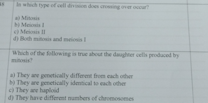 In which type of cell division does crossing over occur?
a) Mitosis
b) Meiosis I
c) Meiosis II
d) Both mitosis and meiosis I
Which of the following is true about the daughter cells produced by
mitosis?
a) They are genetically different from each other
b) They are genetically identical to each other
c) They are haploid
d) They have different numbers of chromosomes