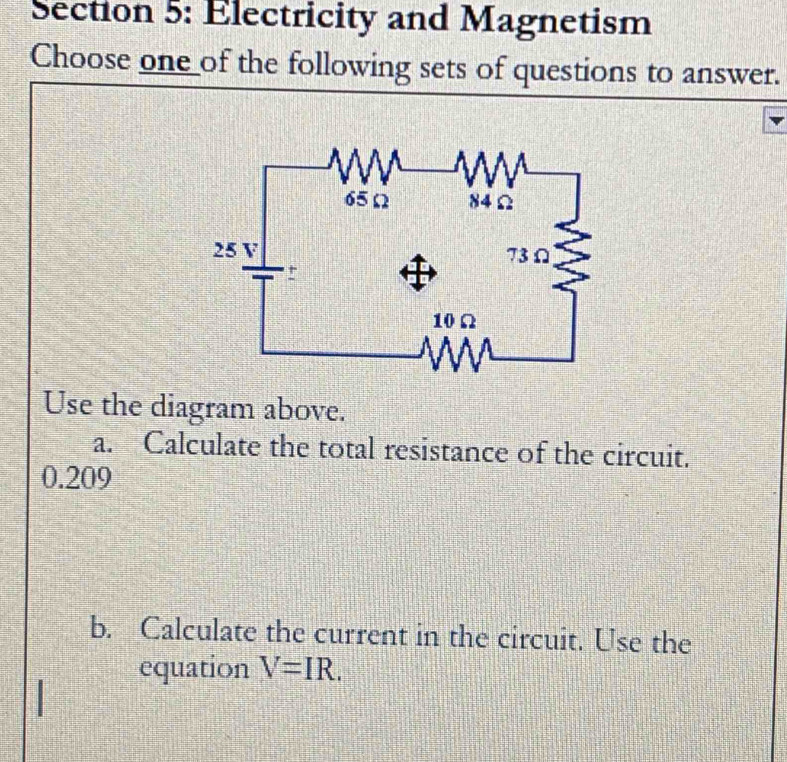 Electricity and Magnetism 
Choose one of the following sets of questions to answer. 
Use the diagram above. 
a. Calculate the total resistance of the circuit.
0.209
b. Calculate the current in the circuit. Use the 
equation V=IR.