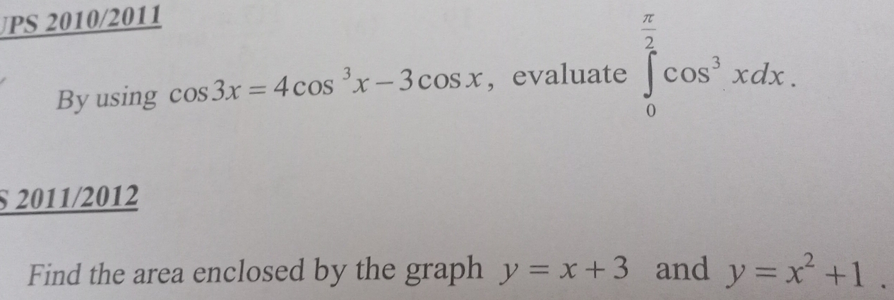 PS 2010/2011 
By using cos 3x=4cos^3x-3cos x , evaluate ∈tlimits _0^((frac π)2)cos^3xdx. 
§ 2011/2012 
Find the area enclosed by the graph y=x+3 and y=x^2+1.