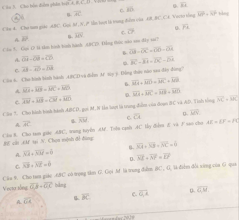 Cho bốn điểm phân biệt A, B,C,D.Veelu lớ
C. overline BD.
D. overline BA.
A)ö.
B. overline AC.
Câu 4. Cho tam giác ABC. Gọi M , N, P lần lượt là trung điểm của AB, BC, CA. Vectơ tổng vector MP+vector NP bǎng
D. overline PA.
A. overline BP.
B. overline MN.
C. overline CP.
Cầu 5. Gọi O là tâm hình bình hành ABCD. Đẳng thức nào sau đây sai?
B. overline OB-overline OC=overline OD-overline OA.
A. overline OA-overline OB=overline CD.
D. vector BC-vector BA=vector DC-vector DA.
C. overline AB-overline AD=overline DB.
Câu 6. Cho hình bình hành ABCD và điểm M tùy ý. Đẳng thức nào sau đây đúng?
B. overline MA+overline MD=overline MC+overline MB.
A. overline MA+overline MB=overline MC+overline MD.
D. vector MA+vector MC=vector MB+vector MD.
C. overline AM+overline MB=overline CM+overline MD.
Câu 7. Cho hình bình hành ABCD, gọi M, N lần lượt là trung điểm của đoạn BC và AD. Tính tổng vector NC+vector MC
C. overline CA.
D. overline MN.
A. overline AC.
B. overline NM.
Câu 8. Cho tam giác ABC, trung tuyển AM. Trên cạnh AC lấy điểm E và F sao cho AE=EF=FC
BE cắt AM tại N. Chọn mệnh đề đúng:
B. vector NA+vector NB+vector NC=vector 0
A. overline NA+overline NM=overline 0
D. overline NE+overline NF=overline EF
C. vector NB+vector NE=vector 0
Câu 9. Cho tam giác ABC có trọng tâm G. Gọi M là trung điểm BC , G, là điểm đối xứng của G qua
Vectơ tổng overline G_1B+overline G_1C bǎng
A. overline GA.
B. overline BC.
C. overline G_1A. D. overline G_1M.
Vdovanduc2020