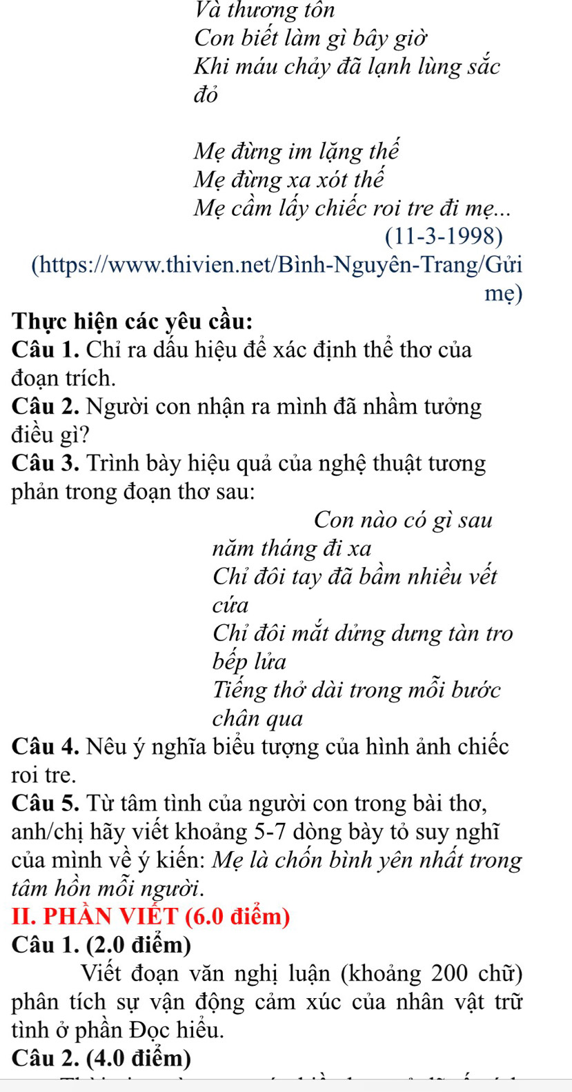 Và thương tôn 
Con biết làm gì bây giờ 
Khi máu chảy đã lạnh lùng sắc 
đỏ 
Mẹ đừng im lặng thế 
Mẹ đừng xa xót thế 
Mẹ cầm lấy chiếc roi tre đi mẹ... 
(11-3-1998) 
(https://www.thivien.net/Bình-Nguyên-Trang/Gửi 
mẹ) 
Thực hiện các yêu cầu: 
Câu 1. Chỉ ra dấu hiệu để xác định thể thơ của 
đoạn trích. 
Câu 2. Người con nhận ra mình đã nhầm tưởng 
điều gì? 
Câu 3. Trình bày hiệu quả của nghệ thuật tương 
phản trong đoạn thơ sau: 
Con nào có gì sau 
năm tháng đi xa 
Chỉ đôi tay đã bầm nhiều vết 
cứa 
Chỉ đôi mắt dửng dưng tàn tro 
bếp lửa 
Tiếng thở dài trong mỗi bước 
chân qua 
Câu 4. Nêu ý nghĩa biểu tượng của hình ảnh chiếc 
roi tre. 
Câu 5. Từ tâm tình của người con trong bài thơ, 
anh/chị hãy viết khoảng 5-7 dòng bày tỏ suy nghĩ 
của mình về ý kiến: Mẹ là chốn bình yên nhất trong 
tâm hồn mỗi người. 
II. PHÀN VIÉT (6.0 điểm) 
Câu 1. (2.0 điểm) 
Viết đoạn văn nghị luận (khoảng 200 chữ) 
phân tích sự vận động cảm xúc của nhân vật trữ 
tình ở phần Đọc hiểu. 
Câu 2. (4.0 điểm)