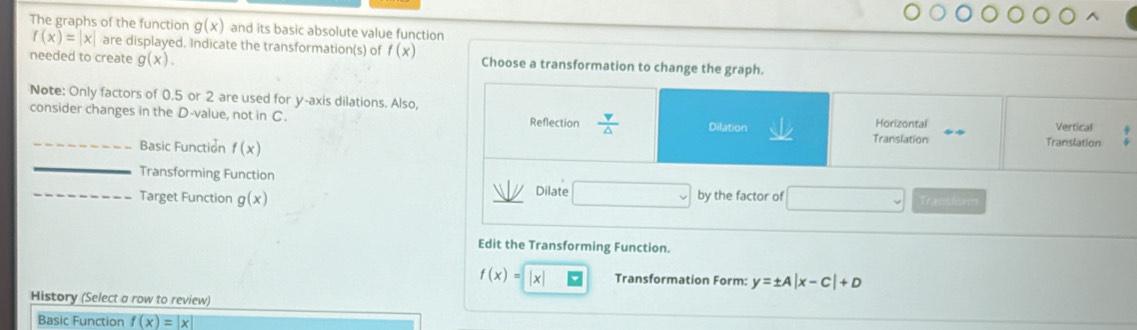 and its basic absolute value function 
The graphs of the function g(x) f(x)=|x| are displayed. Indicate the transformation(s) of f(x)
needed to create g(x). Choose a transformation to change the graph. 
Note: Only factors of 0.5 or 2 are used for y-axis dilations. Also, Vertical 
consider changes in the D -value, not in C. Reflection  v/△   Dilation Translation Horizontal 
_Basic Function f(x)
Translation 
_ 
Transforming Function 
_Target Function g(x) Dilate (-3,4) by the factor of Tracsisr 
Edit the Transforming Function.
f(x)=|x| Transformation Form: y=± A|x-C|+D
History (Select a row to review) 
Basic Function f(x)=|x|