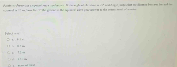 Angie is observing a squirrel on a tree branch. If the angle of elevation is 25° and Angie judges that the distance between her and the
squirrel is 20 m, how far off the ground is the squirrel? Give your answer to the nearest tenth of a metre.
Select one:
a. 9.5 m
b. 8.5 m
c. 7.3 m
d. 47.3 m
e. none of these