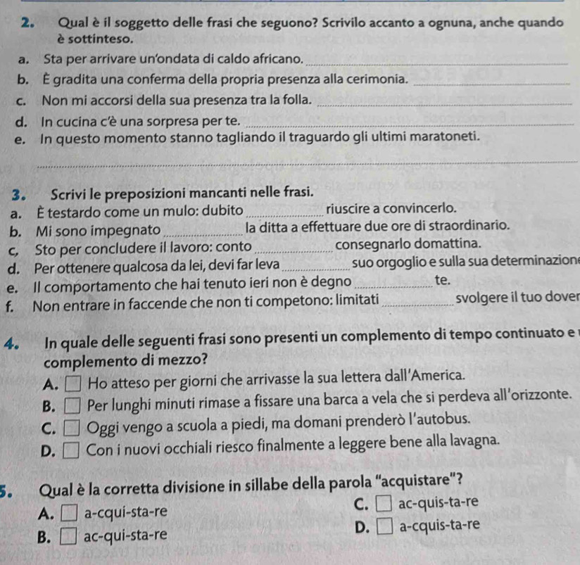 Qualè il soggetto delle frasi che seguono? Scrivilo accanto a ognuna, anche quando
è sottinteso.
a. Sta per arrivare un’ondata di caldo africano._
b. È gradita una conferma della propria presenza alla cerimonia._
c. Non mi accorsi della sua presenza tra la folla._
d. In cucina c’ê una sorpresa per te._
e. In questo momento stanno tagliando il traguardo gli ultimi maratoneti.
_
3。 Scrivi le preposizioni mancanti nelle frasi.
a. È testardo come un mulo: dubito _riuscire a convincerlo.
b. Mi sono impegnato _la ditta a effettuare due ore di straordinario.
c, Sto per concludere il lavoro: conto _consegnarlo domattina.
d. Per ottenere qualcosa da lei, devi far leva_ suo orgoglio e sulla sua determinazion
e. Il comportamento che hai tenuto ieri non è degno _te.
f. Non entrare in faccende che non ti competono: limitati _svolgere il tuo dover
4. In quale delle seguenti frasi sono presenti un complemento di tempo continuato e
complemento di mezzo?
A. □ Ho atteso per giorni che arrivasse la sua lettera dall'America.
B. □ Per lunghi minuti rimase a fissare una barca a vela che si perdeva all’orizzonte.
C. □ Oggi vengo a scuola a piedi, ma domani prenderò l’autobus.

D. □ Con i nuovi occhiali riesco finalmente a leggere bene alla lavagna.
5. Qual è la corretta divisione in sillabe della parola “acquistare”?
C. □
A. □ a-cqui-sta-re ac-quis-ta-re
D. □
B. □ ac-qui-sta-re a-cquis-ta-re