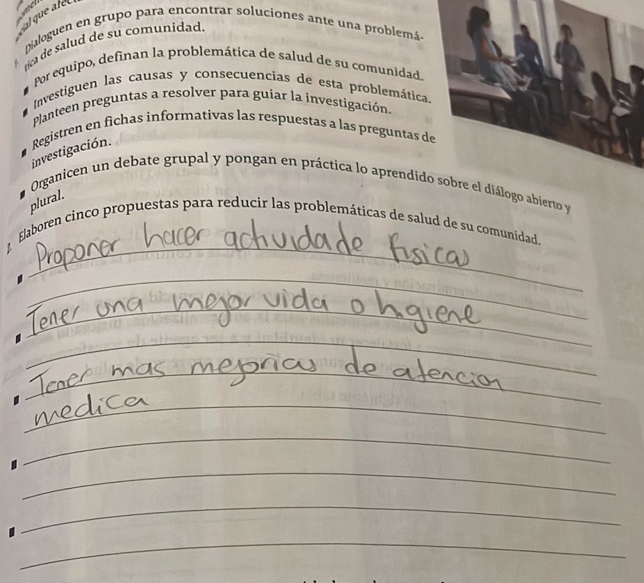 al que ale 
Dialoguen en grupo para encontrar soluciones ante una problemá. 
rica de salud de su comunidad. 
Por equipo, definan la problemática de salud de su comunidad. 
Investiguen las causas y consecuencias de esta problemática 
Planteen preguntas a resolver para guiar la investigación. 
investigación. Registren en fichas informativas las respuestas a las preguntas d 
Organicen un debate grupal y pongan en práctica lo aprendidierto y 
plural. 
_ 
Elaboren cinco propuestas para reducir las problemáticas de salud de su comunidad. 
_ 
_ 
_ 
__ 
_ 
_ 
_ 
_ 
_ 
_ 
_ 
_ 
_