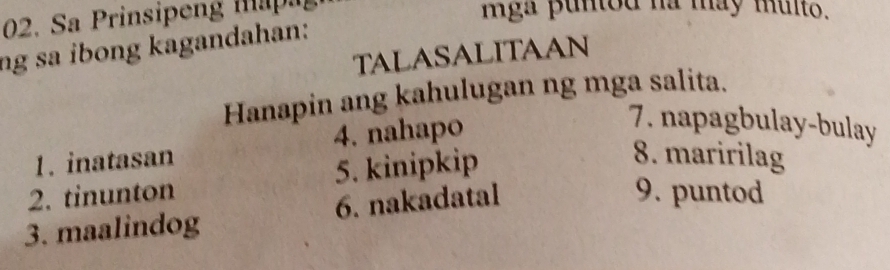 Sa Prinsipen m 
mga puntod na may multo. 
ng sa ibong kagandahan: 
TALASALITAAN 
Hanapin ang kahulugan ng mga salita. 
1. inatasan 4. nahapo 
7. napagbulay-bulay 
2. tinunton 5. kinipkip 
8. maririlag 
3. maalindog 6. nakadatal 
9. puntod