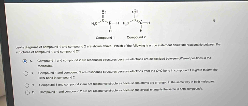 Lewis diagrams of compound 1 and compound 2 are shown above. Which of the following is a true statement about the relationship between the
structures of compound 1 and compound 2?
A. Compound 1 and compound 2 are resonance structures because electrons are delocalized between different positions in the
molecules.
B. Compound 1 and compound 2 are resonance structures because electrons from the C=O bond in compound 1 migrate to form the
C=N bond in compound 2.
C. Compound 1 and compound 2 are not resonance structures because the atoms are arranged in the same way in both molecules.
D. Compound 1 and compound 2 are not resonance structures because the overall charge is the same in both compounds.