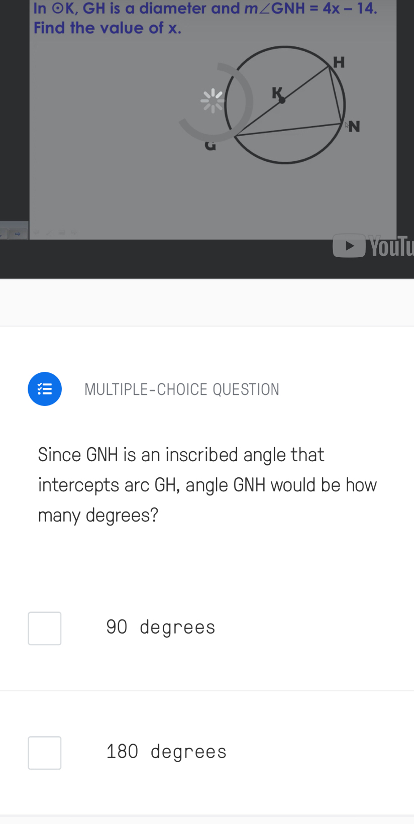 In odot K , GH is a diameter and m∠ GNH=4x-14. 
Find the value of x.
Youlu
MULTIPLE-CHOICE QUESTION
Since GNH is an inscribed angle that
intercepts arc GH, angle GNH would be how
many degrees?
90 degrees
180 degrees