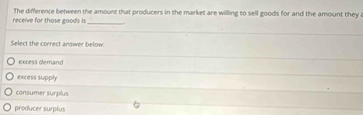 The difference between the amount that producers in the market are willing to sell goods for and the amount they a
receive for those goods is_
Select the correct answer below:
excess demand
excess supply
consumer surplus
producer surplus