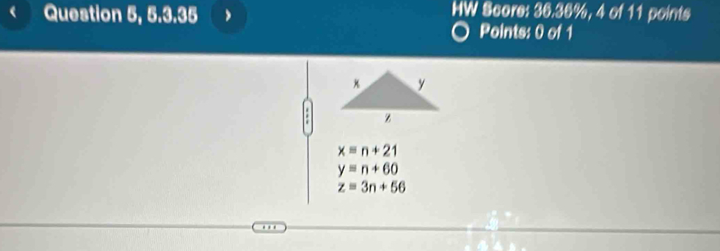 Question 5, 5.3.35
HW Score: 36.36%, 4 of 11 points
Points: 0 of 1
x=n+21
y=n+60
z=3n+56.