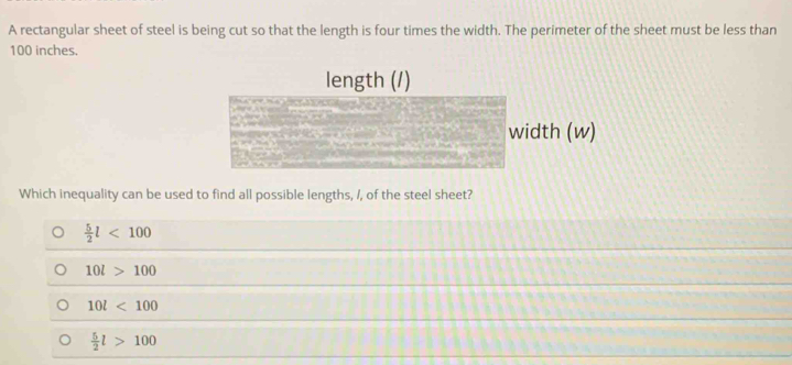 A rectangular sheet of steel is being cut so that the length is four times the width. The perimeter of the sheet must be less than
100 inches.
length (/)
width (w)
Which inequality can be used to find all possible lengths, /, of the steel sheet?
 5/2 l<100</tex>
10l>100
10l<100</tex>
 5/2 l>100