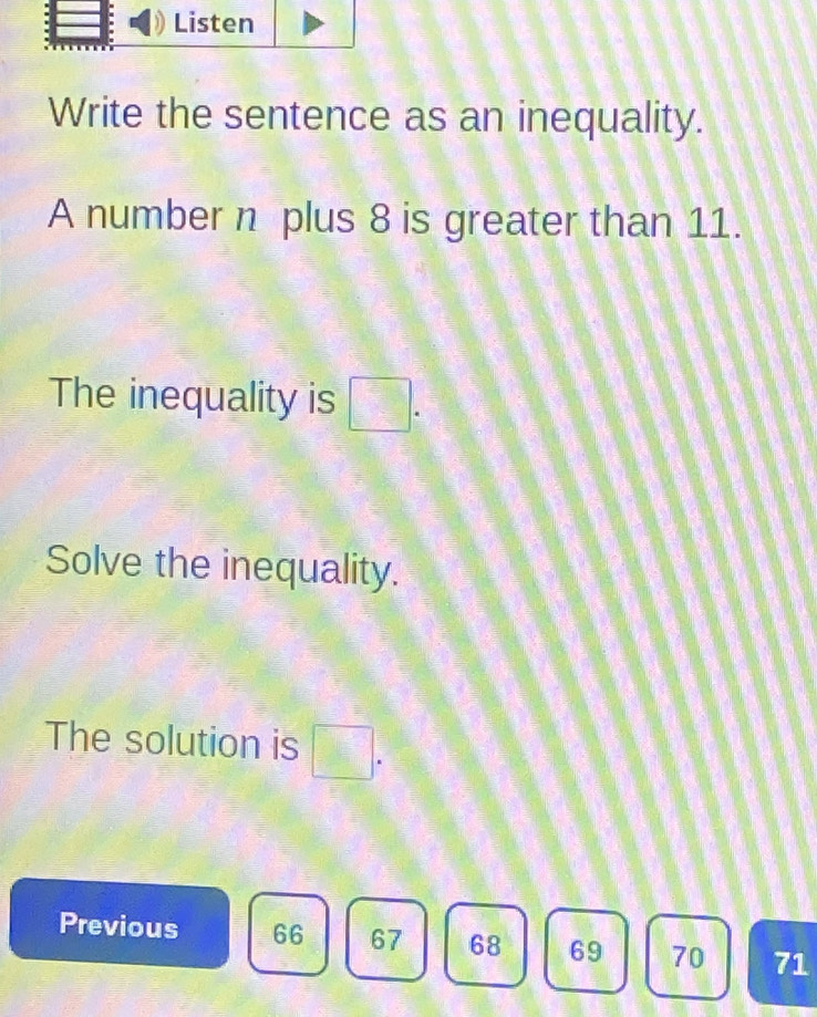 Write the sentence as an inequality.
A number n plus 8 is greater than 11.
The inequality is □.
Solve the inequality.
The solution is □. 
Previous 66 67 68 69 70 71