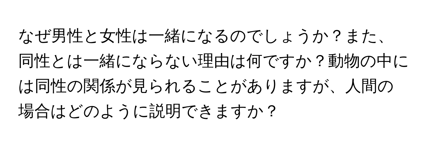 なぜ男性と女性は一緒になるのでしょうか？また、同性とは一緒にならない理由は何ですか？動物の中には同性の関係が見られることがありますが、人間の場合はどのように説明できますか？