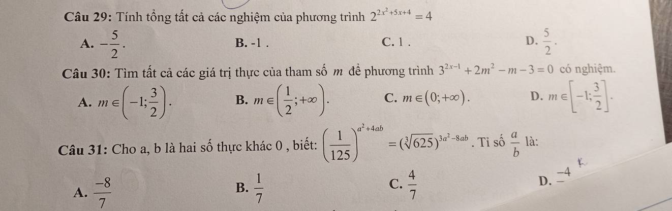 Tính tổng tất cả các nghiệm của phương trình 2^(2x^2)+5x+4=4
A. - 5/2 . B. -1. C. 1. D.  5/2 . 
Câu 30: Tìm tất cả các giá trị thực của tham số m để phương trình 3^(2x-1)+2m^2-m-3=0 có nghiệm.
A. m∈ (-1; 3/2 ). m∈ ( 1/2 ;+∈fty ). C. m∈ (0;+∈fty ). D. m∈ [-1; 3/2 ]. 
B.
Câu 31: Cho a, b là hai số thực khác 0 , biết: ( 1/125 )^a^2+4ab=(sqrt[3](625))^3a^2-8ab. Tỉ số  a/b  là:

A.  (-8)/7   1/7  C.  4/7 
B.
D. 4