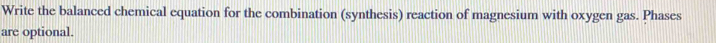 Write the balanced chemical equation for the combination (synthesis) reaction of magnesium with oxygen gas. Phases 
are optional.