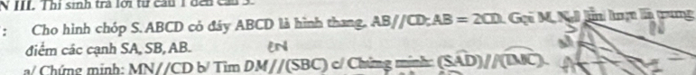 III Thị sinh trà lới tư cầu 1 đến c
: Cho hình chóp S. ABCD có đây ABCD là hình thang. AB//CD; AB=2CD : Gọi M. KJ ln lạ là tung 
điểm các cạnh SA, SB, AB. EN 
a/ Chứng minh: MNparallel CDb/TimDM//(SBC) c/ Chứng mính (Swidehat AD)//(widehat DJC).