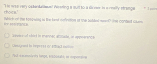 "He was very ostentatious! Wearing a suit to a dinner is a really strange * 5 poírs
choice."
Which of the following is the best definition of the bolded word? Use context clues
for assistance.
Severe of strict in manner, attitude, or appearance
Designed to impress or attract notice
Not excessívely large, elaborate, or expensive