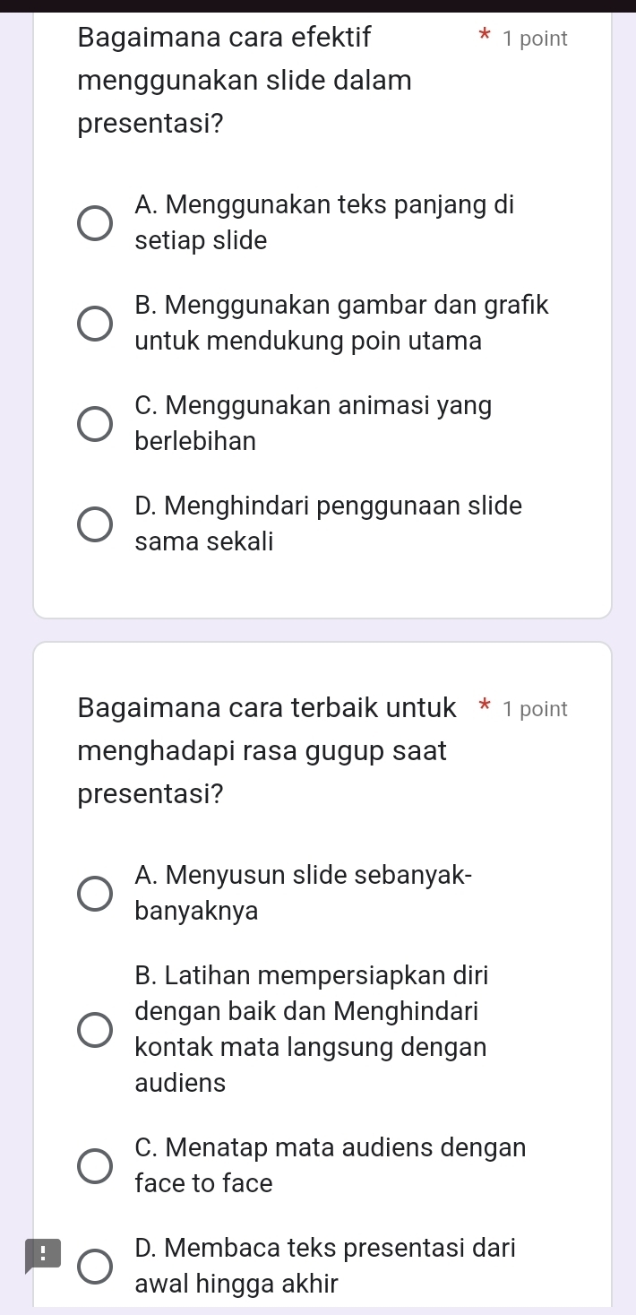 Bagaimana cara efektif 1 point
menggunakan slide dalam
presentasi?
A. Menggunakan teks panjang di
setiap slide
B. Menggunakan gambar dan grafik
untuk mendukung poin utama
C. Menggunakan animasi yang
berlebihan
D. Menghindari penggunaan slide
sama sekali
Bagaimana cara terbaik untuk * 1 point
menghadapi rasa gugup saat
presentasi?
A. Menyusun slide sebanyak-
banyaknya
B. Latihan mempersiapkan diri
dengan baik dan Menghindari
kontak mata langsung dengan
audiens
C. Menatap mata audiens dengan
face to face
! D. Membaca teks presentasi dari
awal hingga akhir