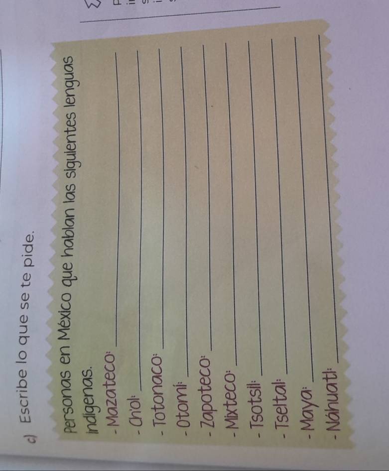 ) Escribe lo que se te pide. 
Personas en México que hablan las siguientes lenguas 
indigenas. 
- Mazateco:_ 
- Ch'ol:_ 
1 
- Totonaco:_ 
- Otomi:_ 
- Zapoteco:_ 
- Mixteco: 
_ 
- Tsotsil: 
_ 
_ 
- Tseltal: 
_ 
- Maya: 
- Náhuatl: 
_