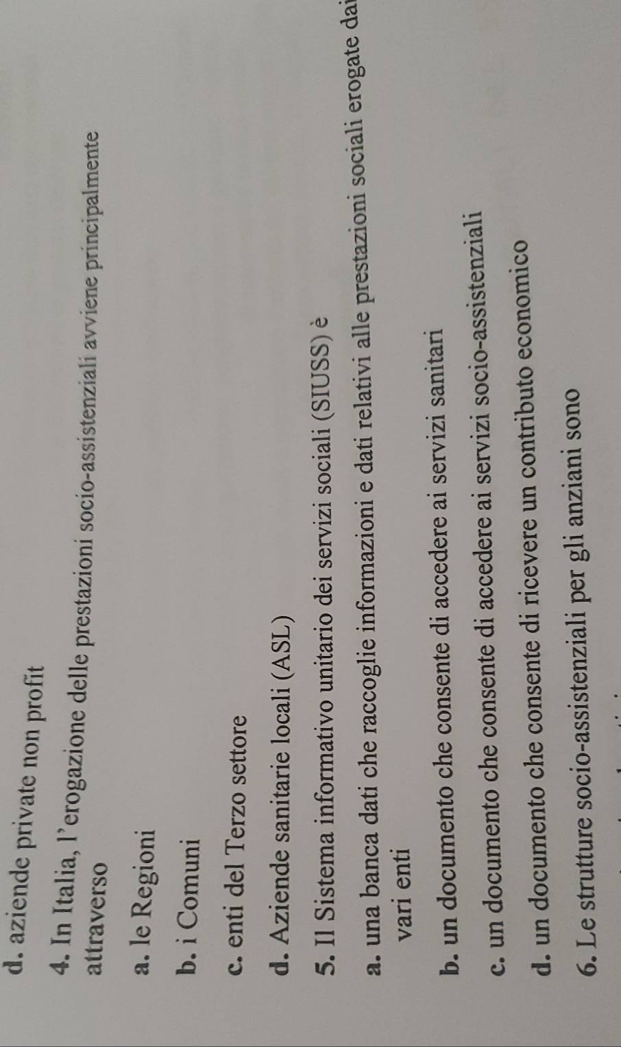 d. aziende private non profit 
4. In Italia, l’erogazione delle prestazioni socio-assistenziali avviene principalmente
attraverso
a. le Regioni
b. i Comuni
c. enti del Terzo settore
d. Aziende sanitarie locali (ASL)
5. Il Sistema informativo unitario dei servizi sociali (SIUSS) è
a. una banca dati che raccoglie informazioni e dati relativi alle prestazioni sociali erogate dai
vari enti
b. un documento che consente di accedere ai servizi sanitari
c. un documento che consente di accedere ai servizi socio-assistenziali
d. un documento che consente di ricevere un contributo economico
6. Le strutture socio-assistenziali per gli anziani sono