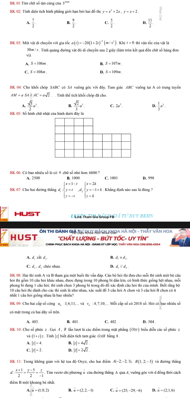 BK 01:Tìm chữ số tận cùng của 3^(2020)
BK 02: Tính diện tích hình phẳng giới hạn bởi hai đồ thị y=x^2+2x,y=x+2. 。
A.  7/2 . B.  9/2  C.  5/2 . D.  11/2 .
BK 03: Một vật di chuyển với gia tốc a(t)=-20(1+2t)^-2(m/s^2). Khi t=0 thì vận tốc của vật là
30m / s . Tính quảng đường vật đó di chuyển sau 2 giây (làm tròn kết quả đến chữ số hàng đơn
vi)
A. S=106m. B. S=107m.
C. S=108m. D. S=109m.
BK 04: Cho khổi chóp SABC có S4 vuông góc với đáy. Tam giác ABC vuông tại A có trung tuyển
AM=aSA AC=asqrt(2) Tính thể tích khối chóp đã cho.
 sqrt(3)/2 a^3. B.  sqrt(2)/3 a^3. C. 2a^2. D.  1/3 a^3.
BK 05: Số hình chữ nhật của hình dưới đây là
BK 06: Có bao nhiêu số lẻ có 4 chữ số nhỏ hơn 6000 ?
A. 2500 B. 1000 C. 1001 D. 998
BK 07: Cho hai đường thăng d_i:beginarrayl x=1-t y=t z=-tendarray. ,d_2beginarrayl x=2k y=-1+k z=kendarray.. Khẳng định nào sau là đúng ?
HUST L Lnh Tham Gia Group GIÁ TU DUY BKHN
ÔN THI ĐÁNH GI Lêu Rha Ho Wis IA HÀ NộI - THẩY VăN HOA
HUST "CHẤT LƯợNG - BỨT TỐC- UY TÍN"
CHINH PHỤC BÁCH KHOA HÀ NộI - ĐẢNG KÝ LỚP HỌC: THÁY VĂN HOA 096.896.4334
A. d cắt d B. d_1equiv d_2.
D.
C. d_1,d_2 chéo nhau d_1parallel d_2.
BK 08: Hai thí sinh A và B tham gia một buổi thi vấn đáp. Cán bộ hỏi thi đưa cho mỗi thí sinh một bộ câu
hỏi thi gồm 10 câu hỏi khác nhau, được đựng trong 10 phong bì dán kín, có hình thức giống hệt nhau, mỗi
phong bì đựng 1 câu hỏi; thí sinh chọn 3 phong bì trong đó để xác định câu hỏi thi của mình. Biết rằng bộ
10 câu hỏi thi dành cho các thí sinh là như nhau, xác suất đề 3 câu hỏi A chọn và 3 câu hỏi B chọn có ít
nhất 1 câu hỏi giống nhau là bao nhiệu?
BK 09: Cho hai cấp số cộng u. :l;6;11;... và v. : 4; 7;10;... Mỗi cấp số có 2018 số. Hỏi có bao nhiêu số
có mặt trong cả hai dãy số trên.
A. 403 . B. 401 . C. 402 . D. 504 .
BK 10: Cho số phức z . Gọi A , B lần lượt là các điểm trong mặt phẳng (Oxy) biểu diễn các số phức z
và (1+i)z. Tính |z| biết diện tích tam giác OAB bằng 8 .
A. |z|=4. B. |z|=4sqrt(2).
C. |z|=2 D. |z|=2sqrt(2).
BK 11: Trong không gian với hệ tọa độ Oxyz, cho hai điểm A(-2;-2;1),B(1;2;-3) và đường thẳng
d :  (x+1)/2 = (y-5)/2 = z/-1 . Tim vectơ chi phương # của đường thẳng A qua A, vuông góc với d đồng thời cách
điểm B một khoảng bé nhất.
A._(overline _· 0;2overline _=)°u=(1;0;2) B. vector u=(2;2;-1) C. vector u=(25;-29;-6) D. vector u=(2;1;6)