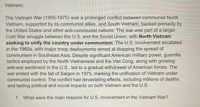 Vietnam: 
The Vietnam War (1955-1975) was a prolonged conflict between communist North 
Vietnam, supported by its communist allies, and South Vietnam, backed primarily by 
the United States and other anti-communist nations. The war was part of a larger 
Cold War struggle between the U.S. and the Soviet Union, with North Vietnam 
seeking to unify the country under communism. The U.S. involvement escalated 
in the 1960s, with major troop deployments aimed at stopping the spread of 
communism in Southeast Asia. Despite significant American military power, guerrilla 
tactics employed by the North Vietnamese and the Viet Cong, along with growing 
anti-war sentiment in the U.S., led to a gradual withdrawal of American forces. The 
war ended with the fall of Saigon in 1975, marking the unification of Vietnam under 
communist control. The conflict had devastating effects, including millions of deaths 
and lasting political and social impacts on both Vietnam and the U.S. 
1. What were the main reasons for U.S. involvement in the Vietnam War?