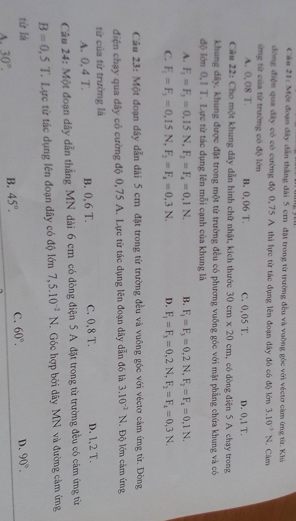 Một đoạn đây dân thắng đài 5 cm đặt trong từ trường đều và vuông góc với véctơ cảm ứng từ. Khi
đòng điễn qua đây có có cường độ 0,75 A thì lực từ tác dụng lên đoạn dây đó có độ lớn 3.10^(-3)N Cảm
ứng từ của từ trường có độ lớn
A. 0.08 T. B. 0、 06 T. C. 0,05 T. D. 0,1 T.
Câu 22: Cho một khung dây dẫn hình chữ nhật, kích thước 30cm* 20cm , có dòng điện 5 A chạy trong
khung đảy, khung được đặt trong một từ trường đều có phương vuông góc với mặt phẳng chứa khung và có
độ lớn 0,1 T. Lực từ tác dụng lên mỗi cạnh của khung là
A. F_1=F_3=0.15 N,F_2=F_4=0,1N. B. F_1=F_3=0,2N,F_2=F_4=0,1N.
C. F_1=F_3=0,15N, F_2=F_4=0,3N. D. F_1=F_3=0,2N,F_2=F_4=0,3N.
Cầu 23: Một đoạn dây dẫn dài 5 cm đặt trong từ trường đều và vuông góc với véctơ cảm ứng từ. Dòng
điện chạy qua đây có cường độ 0,75 A. Lực từ tác dụng lên đoạn dây dẫn đó là 3.10^(-2)N. Độ lớn cảm ứng
từ của từ trường là
A. 0,4 T.
B. 0, 6 T. C. 0,8 T. D. 1,2 T.
Cầu 24: Một đoạn dây dẫn thẳng MN dài 6 cm có dòng điện 5 A đặt trong từ trường đều có cảm ứng từ
B=0,5T. Lực từ tác dụng lên đoạn dây có độ lớn 7,5.10^(-2) N. Góc hợp bởi dây MN và đường cảm ứng
từ là D. 90°.
C. 60°.
A. 30°.
B. 45°.