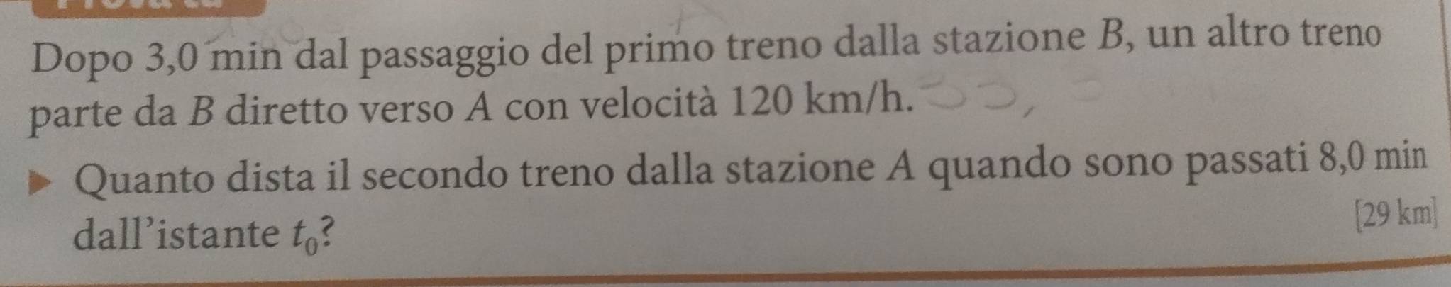 Dopo 3,0 min dal passaggio del primo treno dalla stazione B, un altro treno 
parte da B diretto verso A con velocità 120 km/h. 
Quanto dista il secondo treno dalla stazione A quando sono passati 8,0 min
dall’istante t_0 ( [29 km]