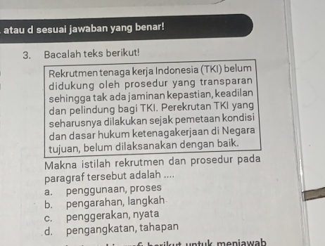 atau d sesuai jawaban yang benar!
3. Bacalah teks berikut!
Rekrutmen tenaga kerja Indonesia (TKI) belum
didukung oleh prosedur yang transparan
sehingga tak ada jaminan kepastian, keadilan
dan pelindung bagi TKI. Perekrutan TKI yang
seharusnya dilakukan sejak pemetaan kondisi
dan dasar hukum ketenagakerjaan di Negara
tujuan, belum dilaksanakan dengan baik.
Makna istilah rekrutmen dan prosedur pada
paragraf tersebut adalah ....
a. penggunaan, proses
b. pengarahan, langkah
c. penggerakan, nyata
d. pengangkatan, tahapan