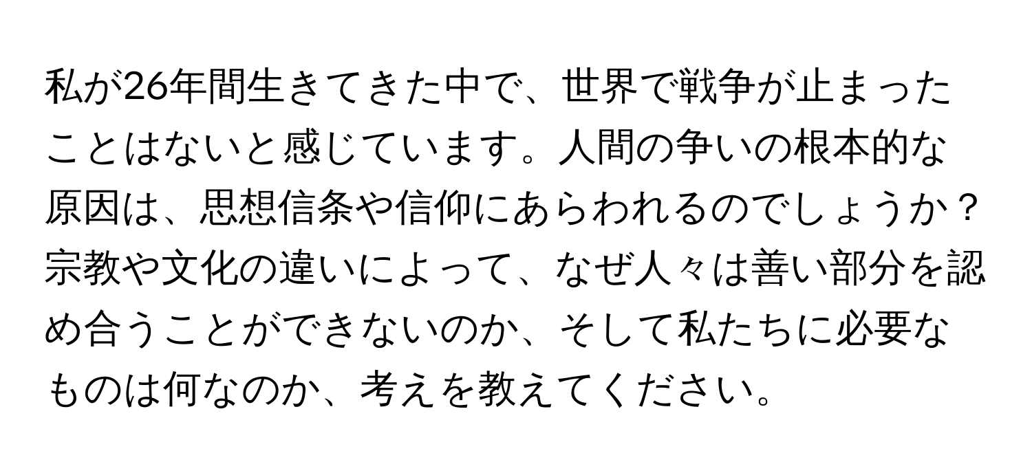 私が26年間生きてきた中で、世界で戦争が止まったことはないと感じています。人間の争いの根本的な原因は、思想信条や信仰にあらわれるのでしょうか？宗教や文化の違いによって、なぜ人々は善い部分を認め合うことができないのか、そして私たちに必要なものは何なのか、考えを教えてください。