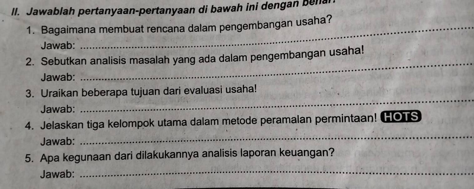 ll. Jawablah pertanyaan-pertanyaan di bawah ini dengan b n 
1. Bagaimana membuat rencana dalam pengembangan usaha? 
Jawab: 
_ 
2. Sebutkan analisis masalah yang ada dalam pengembangan usaha! 
Jawab: 
3. Uraikan beberapa tujuan dari evaluasi usaha! 
Jawab: 
_ 
4. Jelaskan tiga kelompok utama dalam metode peramalan permintaan! HOTS 
Jawab: 
_ 
5. Apa kegunaan dari dilakukannya analisis laporan keuangan? 
Jawab: 
_