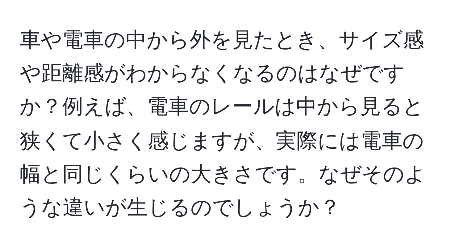 車や電車の中から外を見たとき、サイズ感や距離感がわからなくなるのはなぜですか？例えば、電車のレールは中から見ると狭くて小さく感じますが、実際には電車の幅と同じくらいの大きさです。なぜそのような違いが生じるのでしょうか？
