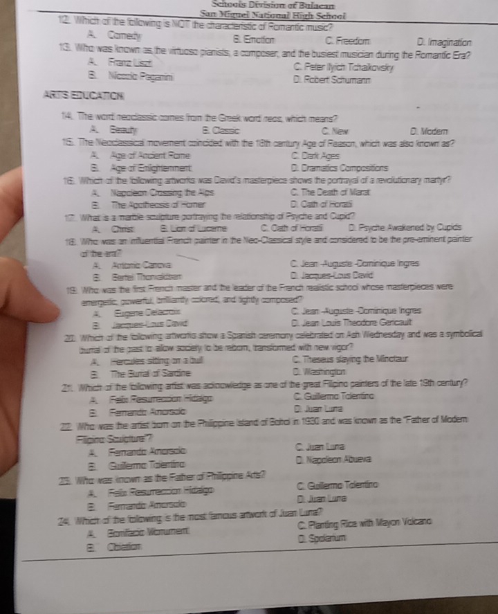 Schooís Division of Bulacan
San Miguel National High School
12. Which of the following is NOT the citaracteristic of Romantic music?
A. Camedy B. Emation C. Freedom D. Imagination
13. Who was known as the virtuoso pianists, a composer, and the busiest musician during the Romantic Era?
A. Franz Liszf C. Peler (lyich Tchaikovsky
B. Nícorlo Paganini Di. Robert Schumann
ARTS EDUCATION
14. The word reaclessic comes from the Greek word reas, which means?
A. Eeauly B. Classic C. New D. Modem
15. Thhe Neoclassical movement coincided with the 18th certury Age of Reason, which was also known as?
A Age of Ancient Rame C. Dark Ages
E  Age al Emightemment D. Drametics Compositions
16. Which of the following artworks was David's masterpiece shows te portrayal of a revolutionary martyr?
A Napcieon Crossing the Alps C. The Death of Marat
B. The Apalheasis of Hamer D. Oath of Horatfi
17 What is a marble sculpture portraying the relationsiip of Psychte and Cupid?
A Cris B. Lam of Luceme C. Oath of Horati D. Psycite Awakened by Cupids
18. Who was an imfuential Franch painter in the Nec-Classical style and considered to be the pre-aminent painter
of the era?
A Actónio Canova C. Jean Auguste -Domínique lirgres
B  Gertei Thonaldsem D Jacques Lous David
19). Who was the first French master and the leader of the Franch realistic sctool whose masterpieces were
emergatic, powerful, bmiliantly colored, and tightly composed?
A Eugere Celacroi C. Jean Auguste Dominique Ingres
B Jacques Lous Dawd Di Jean Louis Theodore Gericault
20. Which of the following artivortis show a Spanish caremony celebrated on Ash Wednesday and was a symbolical
burral of the past to allow sociely to be rebor, transformed with new vigor?
A. Fercules siting on a buil C. Threseus slaying the Minctaur
B Tite Burral of Sardine C. Wasitington
211 Which of the foillowing artist was ackoowledge as one of the great Filpino painters of the late 19th century?
A  Felx Resuración Hidgo C. Guillerma Talentína
E  Famando Amorsdo D. Juan Luna
22. Who was the arrist for on the Phillippine Island of Boitol in 1930 and was known as the ''Father of Modem
Fligina Sculbtre!?
A  Fenando Amorscio C Juan Luna
8Guilermo Talentíro D. Napoleón Ábueva
25. Who was known as lhe Faber of Philippine Ads?
A.  Felx Resurección Hidalgo C. Guillermo Talentíno
E Ferando Amorscío D Juan Lura
24. Which of the following is the most famous artwork of Juan Luna?
A. Bonifaco Wonument C. Planting Rice with Mayon Volcano
B. Coiation D. Spakarium