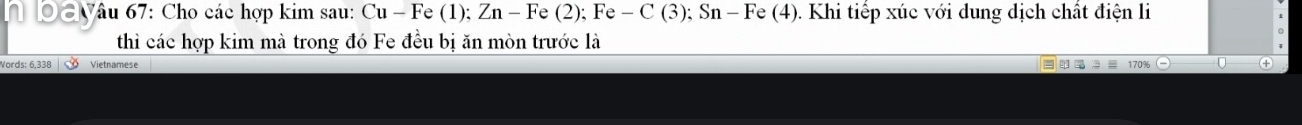 yâu 67: Cho các hợp kim sau: Cu - Fe (1); Zn - Fe (2); Fe - C (3); Sn - Fe (4). Khi tiếp xúc với dung dịch chất điện li 
thì các hợp kim mà trong đó Fe đều bị ăn mòn trước là 
Vords: 6,338 Vietnamese
170%