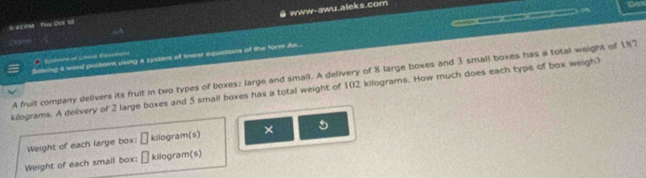 www-awu.aleks.com 
o 
# 4EPM ThU Oct 10 
0 
Seiving a word proben using a syslem of tnear equations of the form Ax. C 1. Sysbans of Lméar Ryusban 
A fruit company delivers its fruit in two types of boxes; large and small. A delivery of 8 large boxes and 3 small boxes has a total weight of 187
kilograms. A delivery of 2 large boxes and 5 small boxes has a total weight of 102 kilograms. How much does each type of box weigh? 
Weight of each large box: □ kilogram (s) × 5
Weight of each smail box; □ kilogram(s)