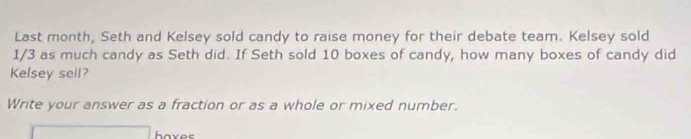 Last month, Seth and Kelsey sold candy to raise money for their debate team. Kelsey sold
1/3 as much candy as Seth did. If Seth sold 10 boxes of candy, how many boxes of candy did 
Kelsey sell? 
Write your answer as a fraction or as a whole or mixed number. 
haves