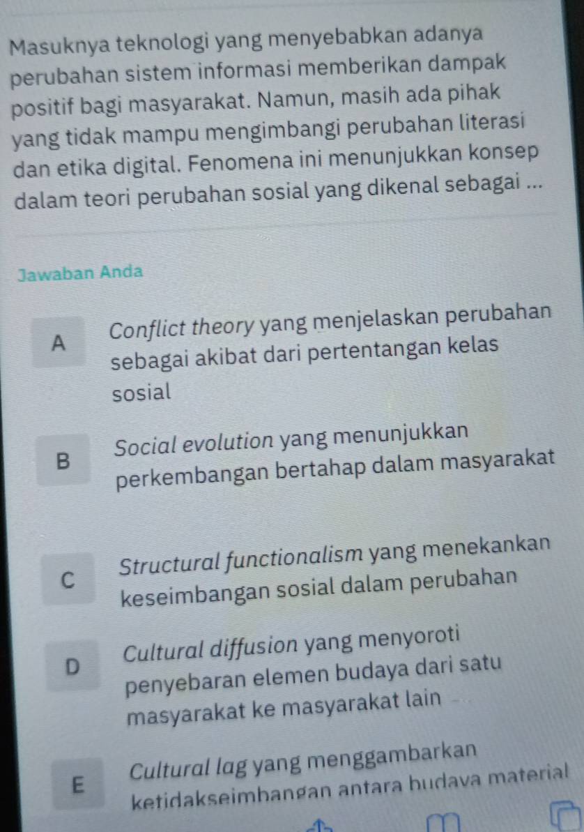 Masuknya teknologi yang menyebabkan adanya
perubahan sistem informasi memberikan dampak
positif bagi masyarakat. Namun, masih ada pihak
yang tidak mampu mengimbangi perubahan literasi
dan etika digital. Fenomena ini menunjukkan konsep
dalam teori perubahan sosial yang dikenal sebagai ...
Jawaban Anda
A Conflict theory yang menjelaskan perubahan
sebagai akibat dari pertentangan kelas
sosial
B Social evolution yang menunjukkan
perkembangan bertahap dalam masyarakat
C Structural functionalism yang menekankan
keseimbangan sosial dalam perubahan
D Cultural diffusion yang menyoroti
penyebaran elemen budaya dari satu
masyarakat ke masyarakat lain
E Cultural lag yang menggambarkan
ketidakseimbangan antara budava material