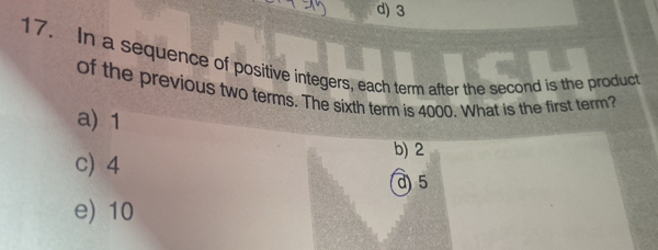 d) 3
17. In a sequence of positive integers, each term after the second is the product
of the previous two terms. The sixth term is 4000. What is the first term?
a) 1
c) 4
b) 2
d) 5
e) 10