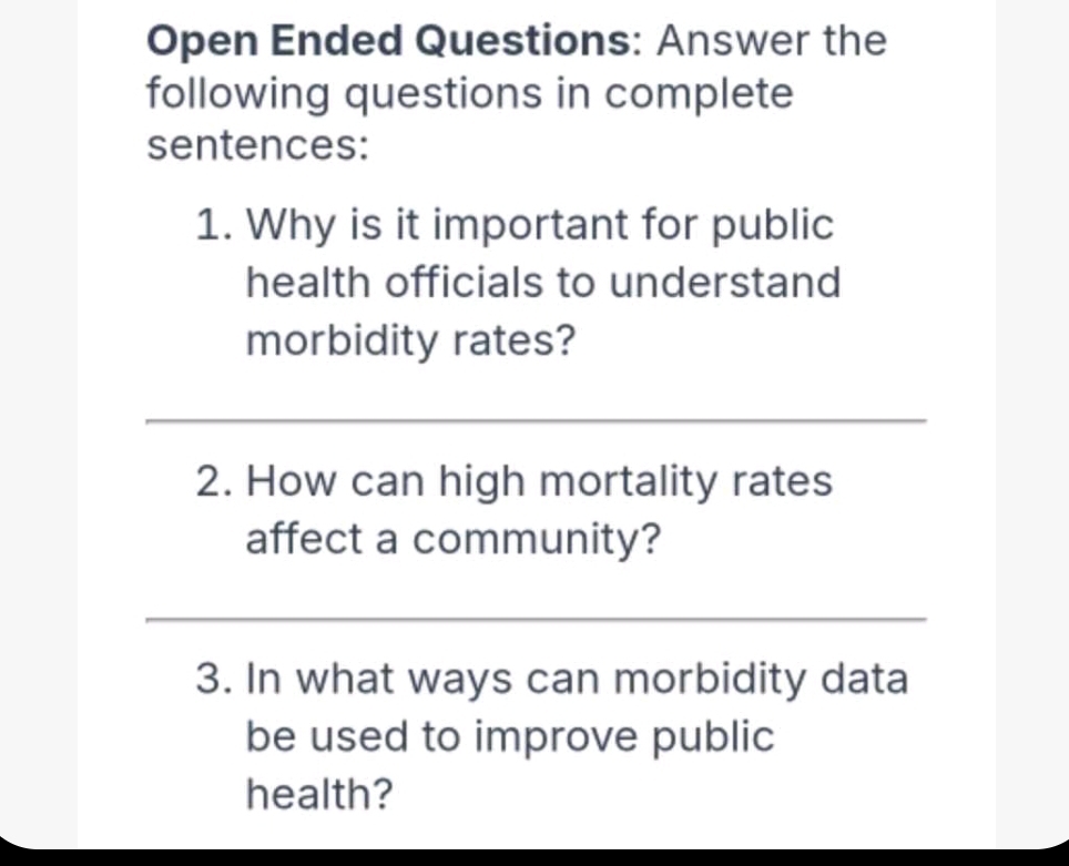 Open Ended Questions: Answer the 
following questions in complete 
sentences: 
1. Why is it important for public 
health officials to understand 
morbidity rates? 
_ 
_ 
2. How can high mortality rates 
affect a community? 
__ 
3. In what ways can morbidity data 
be used to improve public 
health?