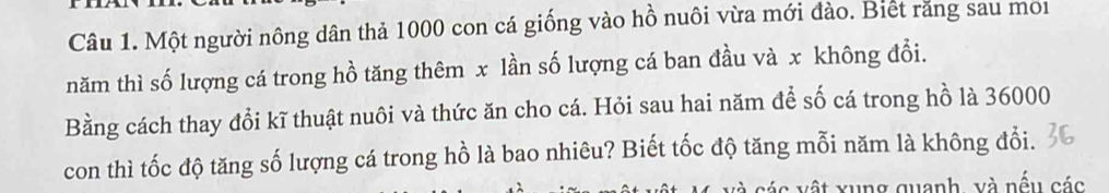 Một người nông dân thả 1000 con cá giống vào hồ nuôi vừa mới đào. Biết răng sau mor 
năm thì số lượng cá trong hồ tăng thêm x lần số lượng cá ban đầu và x không đổi. 
Bằng cách thay đổi kĩ thuật nuôi và thức ăn cho cá. Hỏi sau hai năm để số cá trong hồ là 36000
con thì tốc độ tăng số lượng cá trong hồ là bao nhiêu? Biết tốc độ tăng mỗi năm là không đổi. 
v ác vật xung quanh, và nếu các