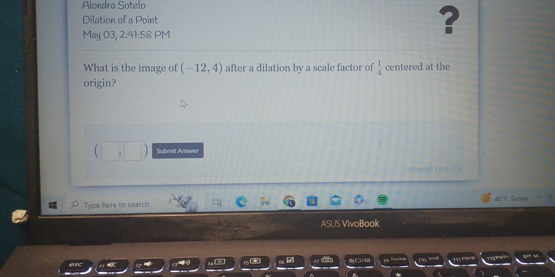 Alondra Sotelo 
Dilation of a Point 
May 03, 2:41:1 58 PM 
? 
What is the image of (-12,4) after a dilation by a scale factor of  1/4  centered at the 
origin? 
Submit Answer 
attempt 1 out of 2 
Type here to search 46°F Sunny 
ASUS VivoBook 
f10 end f11 pgup f12pgdn 
esc