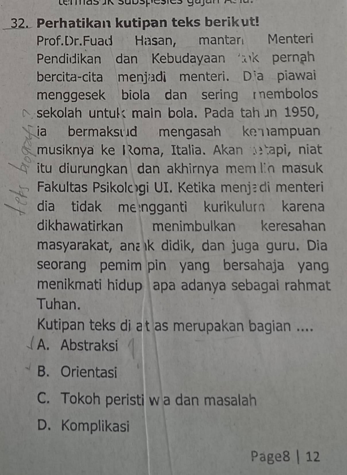 Lemas JK subspesies gajan
32. Perhatikan kutipan teks berikut!
Prof.Dr.Fuad Hasan, mantar Menteri
Pendidikan dan Kebudayaan k pernah
bercita-cita menjadi menteri. Dia piawai
menggesek biola dan sering embolos
sekolah untuk main bola. Pada tahun 1950,
a bermaksud mengasah ke ampuan 
musiknya ke Roma, Italia. Akan detapi, niat
itu diurungkan dan akhirnya mem lin masuk 
Fakultas Psikologi UI. Ketika menjædi menteri
dia tidak me ngganti kurikulum karena
dikhawatirkan menimbulkan keresahan
masyarakat, anaık didik, dan juga guru. Dia
seorang pemim pin yang bersahaja yang
menikmati hidup apa adanya sebagai rahmat
Tuhan.
Kutipan teks di at as merupakan bagian ....
A. Abstraksi
B. Orientasi
C. Tokoh peristi w a dan masalah
D. Komplikasi
Page8 | 12